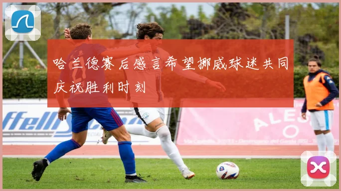哈兰德赛后感言希望挪威球迷共同庆祝胜利时刻