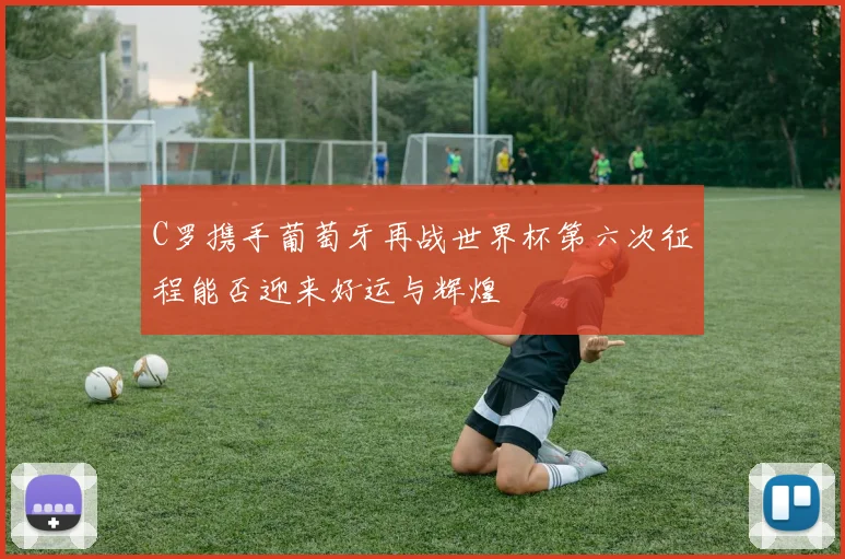 C罗携手葡萄牙再战世界杯第六次征程能否迎来好运与辉煌