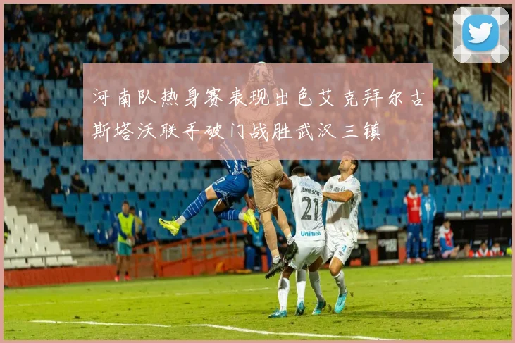 河南队热身赛表现出色艾克拜尔古斯塔沃联手破门战胜武汉三镇
