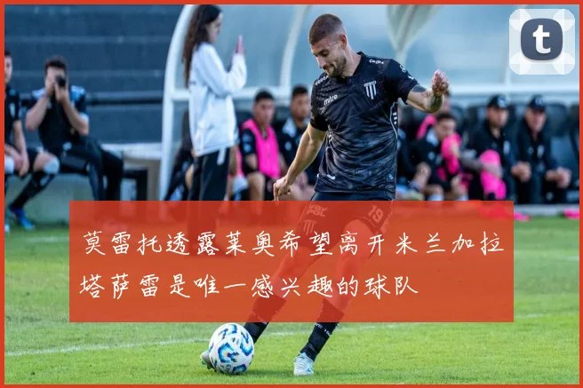 莫雷托透露莱奥希望离开米兰加拉塔萨雷是唯一感兴趣的球队