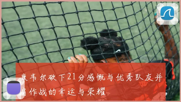 康韦尔砍下21分感慨与优秀队友并肩作战的幸运与荣耀