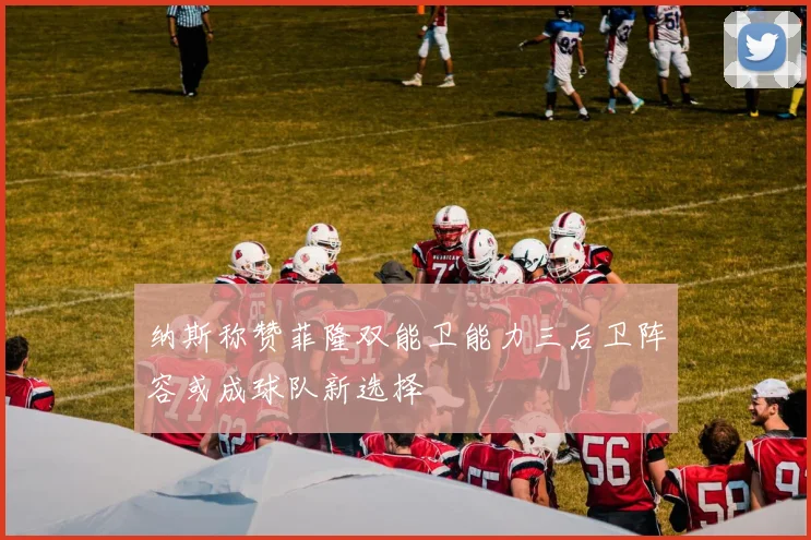 纳斯称赞菲隆双能卫能力三后卫阵容或成球队新选择