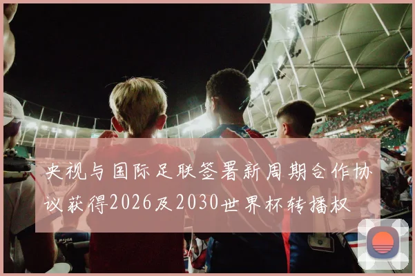 央视与国际足联签署新周期合作协议获得2026及2030世界杯转播权