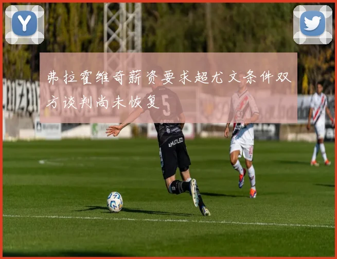 弗拉霍维奇薪资要求超尤文条件双方谈判尚未恢复