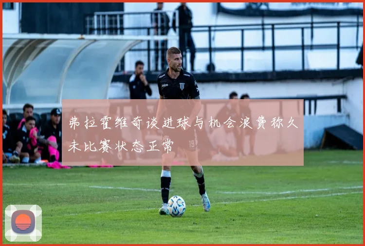 弗拉霍维奇谈进球与机会浪费称久未比赛状态正常