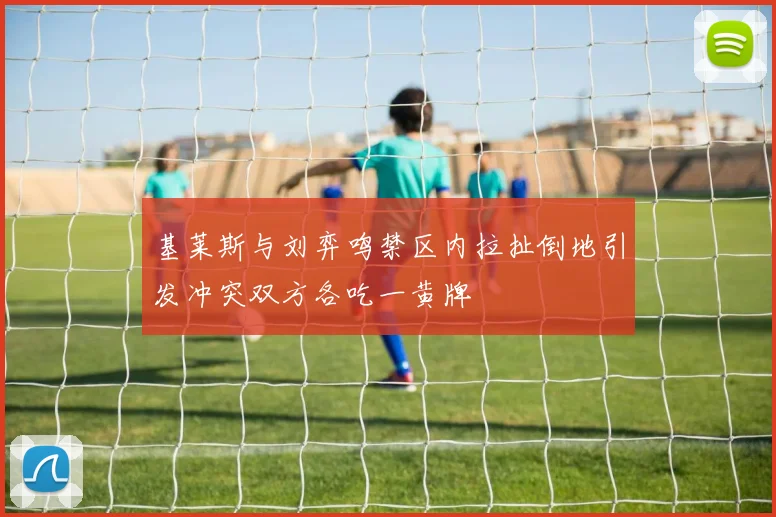 基莱斯与刘弈鸣禁区内拉扯倒地引发冲突双方各吃一黄牌