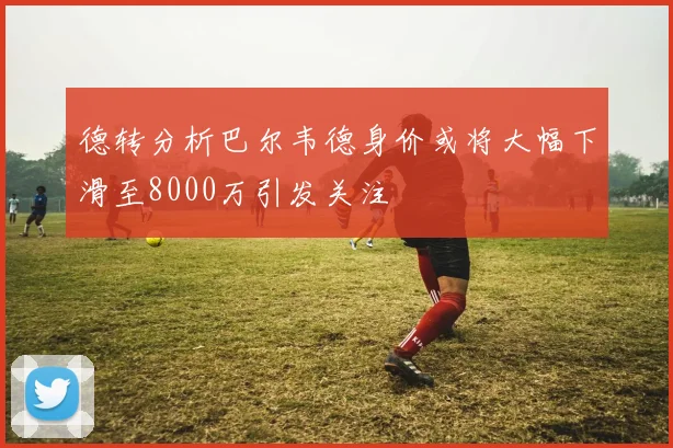 德转分析巴尔韦德身价或将大幅下滑至8000万引发关注